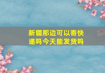 新疆那边可以寄快递吗今天能发货吗