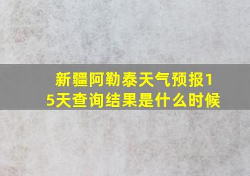 新疆阿勒泰天气预报15天查询结果是什么时候