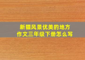 新疆风景优美的地方作文三年级下册怎么写