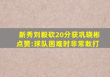 新秀刘毅砍20分获巩晓彬点赞:球队困难时非常敢打