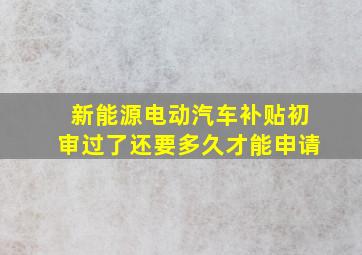 新能源电动汽车补贴初审过了还要多久才能申请