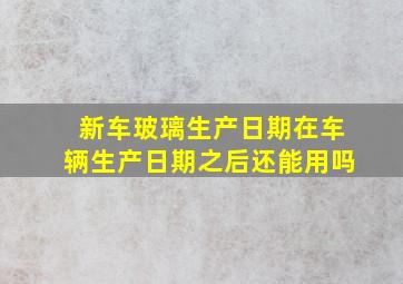 新车玻璃生产日期在车辆生产日期之后还能用吗