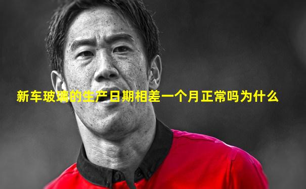 新车玻璃的生产日期相差一个月正常吗为什么