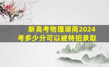 新高考物理湖南2024考多少分可以被特招录取