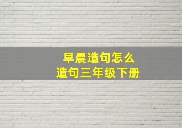 早晨造句怎么造句三年级下册