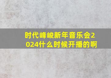 时代峰峻新年音乐会2024什么时候开播的啊