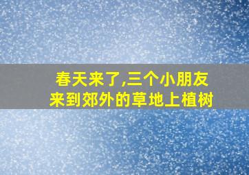 春天来了,三个小朋友来到郊外的草地上植树