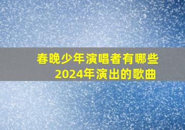 春晚少年演唱者有哪些2024年演出的歌曲