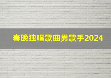 春晚独唱歌曲男歌手2024