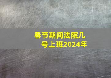 春节期间法院几号上班2024年