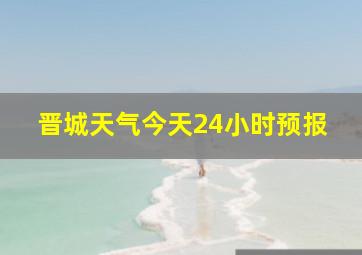 晋城天气今天24小时预报