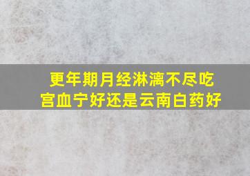 更年期月经淋漓不尽吃宫血宁好还是云南白药好