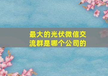 最大的光伏微信交流群是哪个公司的