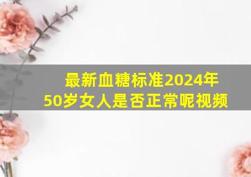 最新血糖标准2024年50岁女人是否正常呢视频