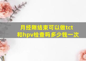 月经刚结束可以做tct和hpv检查吗多少钱一次