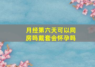 月经第六天可以同房吗戴套会怀孕吗