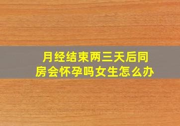 月经结束两三天后同房会怀孕吗女生怎么办