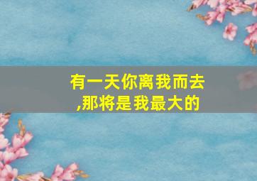 有一天你离我而去,那将是我最大的