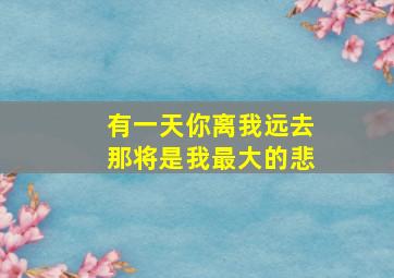 有一天你离我远去那将是我最大的悲