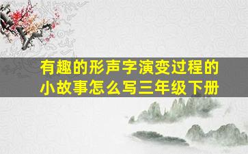 有趣的形声字演变过程的小故事怎么写三年级下册