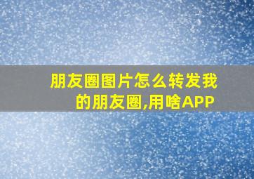 朋友圈图片怎么转发我的朋友圈,用啥APP