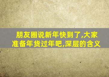 朋友圈说新年快到了,大家准备年货过年吧,深层的含义