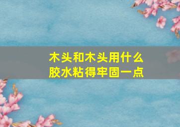 木头和木头用什么胶水粘得牢固一点