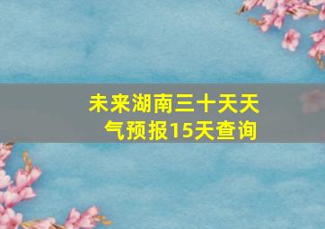 未来湖南三十天天气预报15天查询