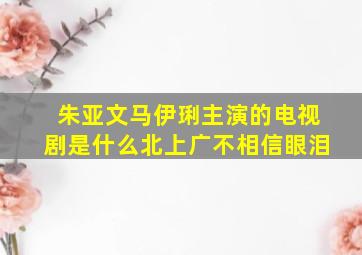 朱亚文马伊琍主演的电视剧是什么北上广不相信眼泪