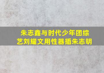 朱志鑫与时代少年团综艺刘耀文用性器插朱志明