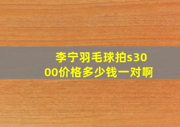 李宁羽毛球拍s3000价格多少钱一对啊