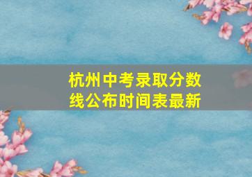 杭州中考录取分数线公布时间表最新