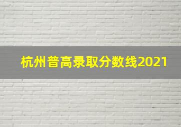 杭州普高录取分数线2021