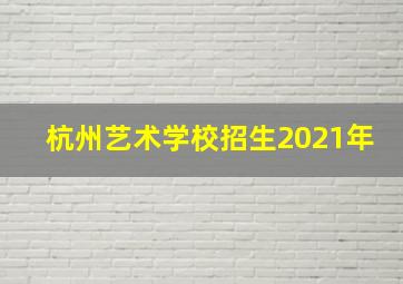 杭州艺术学校招生2021年