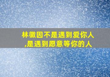 林徽因不是遇到爱你人,是遇到愿意等你的人