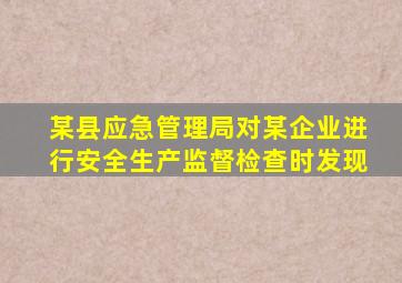 某县应急管理局对某企业进行安全生产监督检查时发现