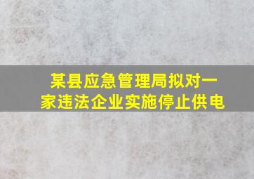 某县应急管理局拟对一家违法企业实施停止供电