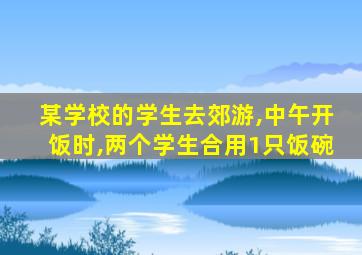 某学校的学生去郊游,中午开饭时,两个学生合用1只饭碗