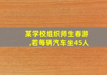 某学校组织师生春游,若每辆汽车坐45人