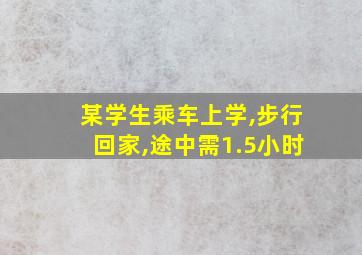 某学生乘车上学,步行回家,途中需1.5小时