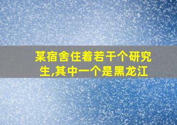 某宿舍住着若干个研究生,其中一个是黑龙江