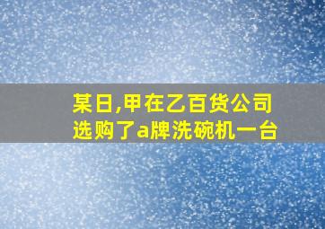 某日,甲在乙百货公司选购了a牌洗碗机一台