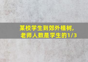 某校学生到郊外植树,老师人数是学生的1/3