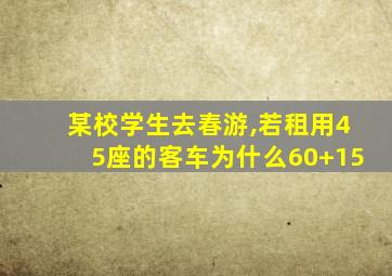 某校学生去春游,若租用45座的客车为什么60+15