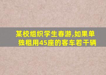 某校组织学生春游,如果单独租用45座的客车若干辆