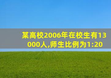 某高校2006年在校生有13000人,师生比例为1:20