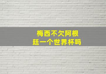 梅西不欠阿根廷一个世界杯吗