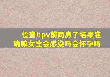 检查hpv前同房了结果准确嘛女生会感染吗会怀孕吗