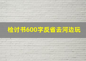 检讨书600字反省去河边玩