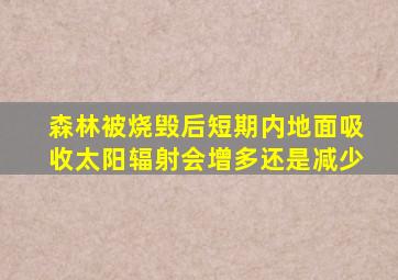 森林被烧毁后短期内地面吸收太阳辐射会增多还是减少